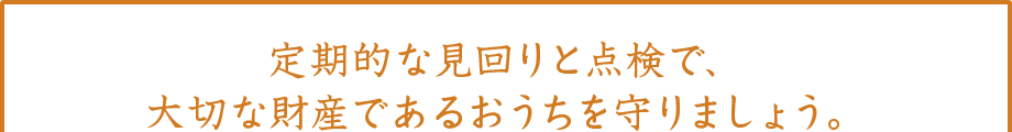 定期的な見回りと点検で、大切な財産であるおうちを守りましょう。