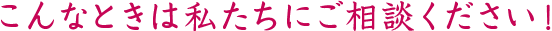 こんなときは私たちにご相談ください!