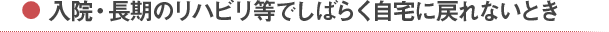 入院・長期のリハビリ等でしばらく自宅に戻れないとき